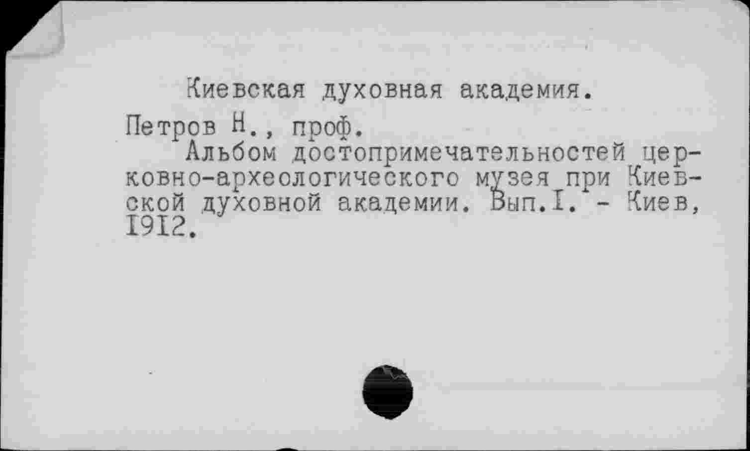 ﻿Киевская духовная академия.
Петров Н., проф.
Альбом достопримечательностей церковно-археологического музея при Киевской духовной академии. Вып.1. - Киев, 1912.